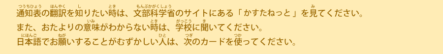 通知表の翻訳を知りたい時は、文部科学省のサイトにある「カスタネット」を見てください。また、おたよりの意味がわからない時は、学校に聞いてください。日本語でお願いすることがむずかしい人は、次のカードを使ってください。